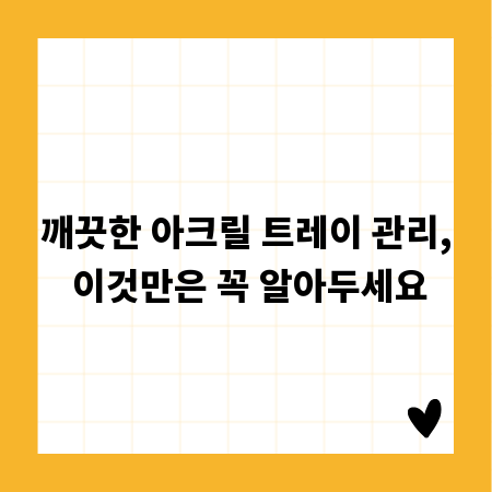 깨끗한 아크릴 트레이 관리, 이것만은 꼭 알아두세요