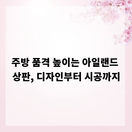 주방 품격 높이는 아일랜드 상판, 디자인부터 시공까지