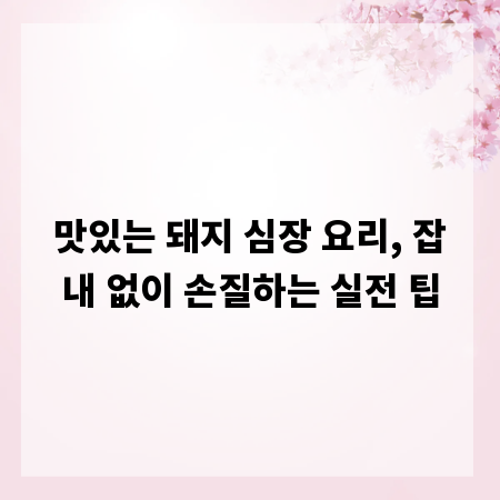 맛있는 돼지 심장 요리, 잡내 없이 손질하는 실전 팁