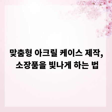 맞춤형 아크릴 케이스 제작, 소장품을 빛나게 하는 법