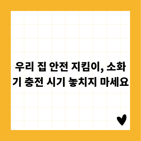 우리 집 안전 지킴이, 소화기 충전 시기 놓치지 마세요