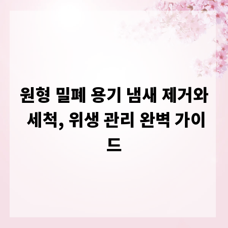 원형 밀폐 용기 냄새 제거와 세척, 위생 관리 완벽 가이드