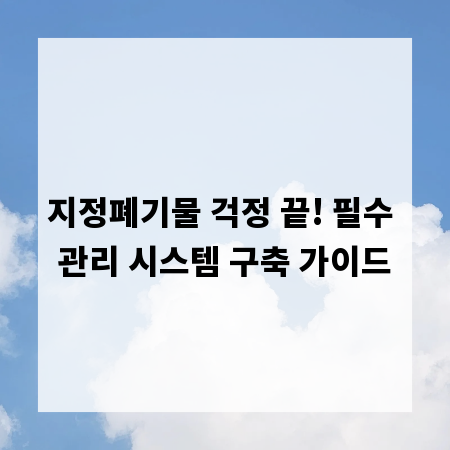 지정폐기물 걱정 끝! 필수 관리 시스템 구축 가이드