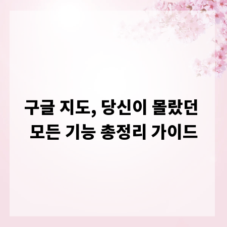 구글 지도, 당신이 몰랐던 모든 기능 총정리 가이드